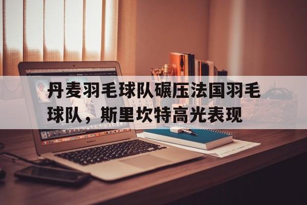 关于丹麦羽毛球队碾压法国羽毛球队，斯里坎特高光表现的信息
