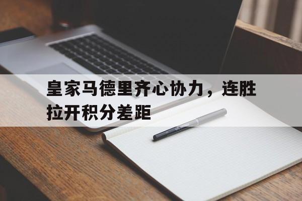 关于皇家马德里齐心协力，连胜拉开积分差距的信息